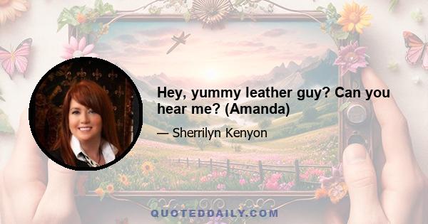 Hey, yummy leather guy? Can you hear me? (Amanda)