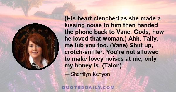 (His heart clenched as she made a kissing noise to him then handed the phone back to Vane. Gods, how he loved that woman.) Ahh, Tally, me lub you too. (Vane) Shut up, crotch-sniffer. You’re not allowed to make lovey