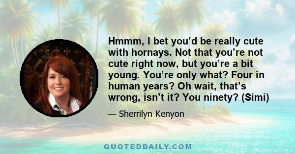 Hmmm, I bet you’d be really cute with hornays. Not that you’re not cute right now, but you’re a bit young. You’re only what? Four in human years? Oh wait, that’s wrong, isn’t it? You ninety? (Simi)