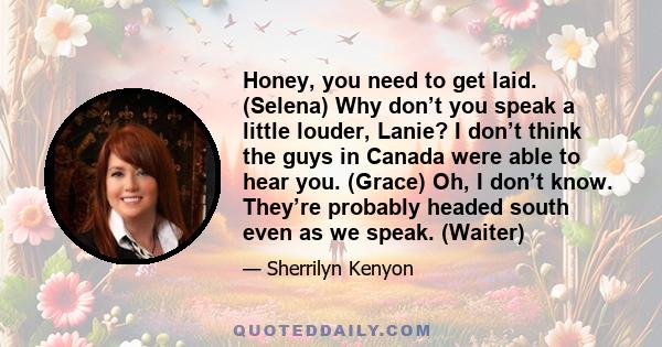 Honey, you need to get laid. (Selena) Why don’t you speak a little louder, Lanie? I don’t think the guys in Canada were able to hear you. (Grace) Oh, I don’t know. They’re probably headed south even as we speak. (Waiter)