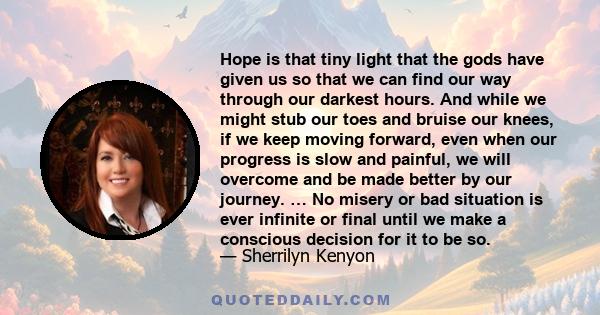 Hope is that tiny light that the gods have given us so that we can find our way through our darkest hours. And while we might stub our toes and bruise our knees, if we keep moving forward, even when our progress is slow 