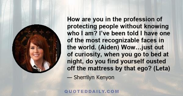 How are you in the profession of protecting people without knowing who I am? I’ve been told I have one of the most recognizable faces in the world. (Aiden) Wow…just out of curiosity, when you go to bed at night, do you