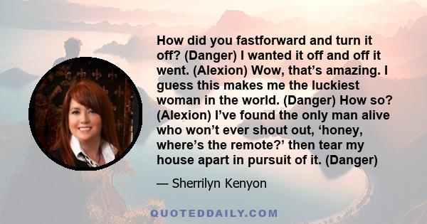 How did you fastforward and turn it off? (Danger) I wanted it off and off it went. (Alexion) Wow, that’s amazing. I guess this makes me the luckiest woman in the world. (Danger) How so? (Alexion) I’ve found the only man 