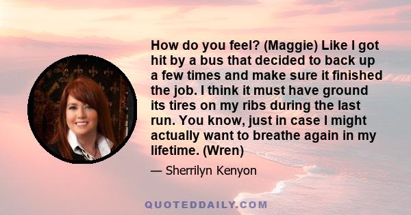 How do you feel? (Maggie) Like I got hit by a bus that decided to back up a few times and make sure it finished the job. I think it must have ground its tires on my ribs during the last run. You know, just in case I