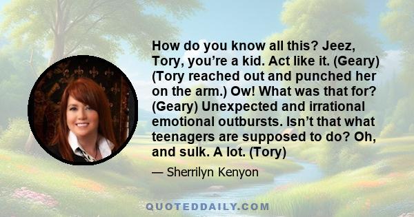 How do you know all this? Jeez, Tory, you’re a kid. Act like it. (Geary) (Tory reached out and punched her on the arm.) Ow! What was that for? (Geary) Unexpected and irrational emotional outbursts. Isn’t that what