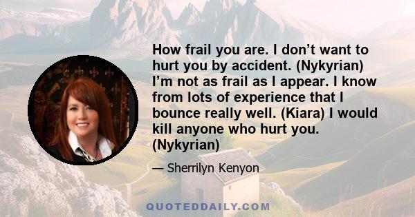 How frail you are. I don’t want to hurt you by accident. (Nykyrian) I’m not as frail as I appear. I know from lots of experience that I bounce really well. (Kiara) I would kill anyone who hurt you. (Nykyrian)