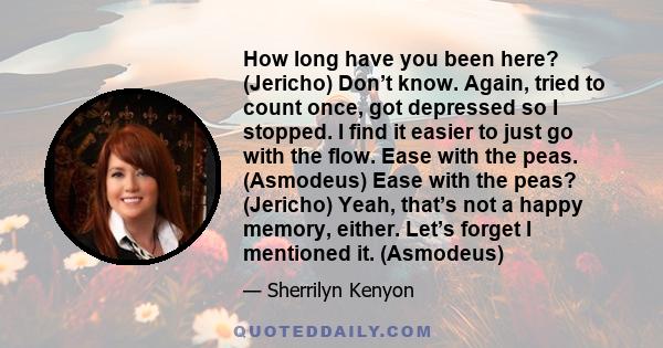 How long have you been here? (Jericho) Don’t know. Again, tried to count once, got depressed so I stopped. I find it easier to just go with the flow. Ease with the peas. (Asmodeus) Ease with the peas? (Jericho) Yeah,