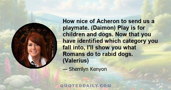 How nice of Acheron to send us a playmate. (Daimon) Play is for children and dogs. Now that you have identified which category you fall into, I'll show you what Romans do to rabid dogs. (Valerius)