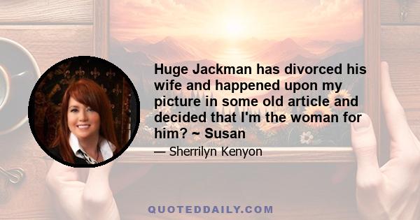 Huge Jackman has divorced his wife and happened upon my picture in some old article and decided that I'm the woman for him? ~ Susan