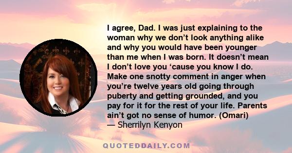 I agree, Dad. I was just explaining to the woman why we don’t look anything alike and why you would have been younger than me when I was born. It doesn’t mean I don’t love you ‘cause you know I do. Make one snotty