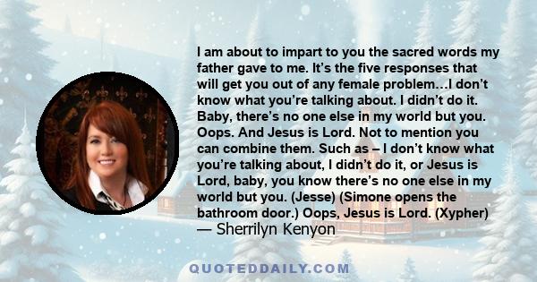 I am about to impart to you the sacred words my father gave to me. It’s the five responses that will get you out of any female problem…I don’t know what you’re talking about. I didn’t do it. Baby, there’s no one else in 