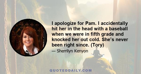 I apologize for Pam. I accidentally hit her in the head with a baseball when we were in fifth grade and knocked her out cold. She’s never been right since. (Tory)