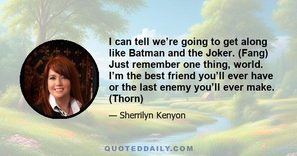 I can tell we’re going to get along like Batman and the Joker. (Fang) Just remember one thing, world. I’m the best friend you’ll ever have or the last enemy you’ll ever make. (Thorn)