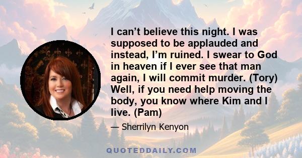 I can’t believe this night. I was supposed to be applauded and instead, I’m ruined. I swear to God in heaven if I ever see that man again, I will commit murder. (Tory) Well, if you need help moving the body, you know