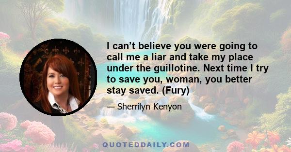 I can’t believe you were going to call me a liar and take my place under the guillotine. Next time I try to save you, woman, you better stay saved. (Fury)