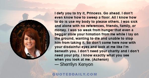 I defy you to try it, Princess. Go ahead. I don’t even know how to sweep a floor. All I know how to do is use my body to please others. I was sick and alone with no references, friends, family, or money. I was so weak