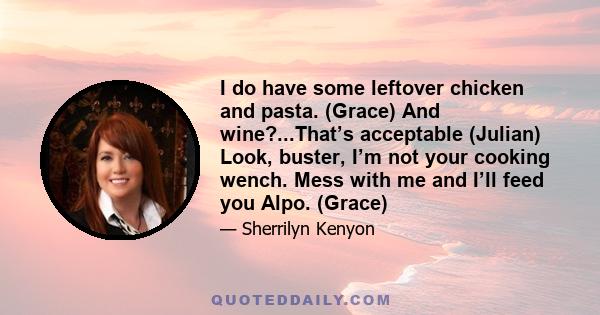 I do have some leftover chicken and pasta. (Grace) And wine?...That’s acceptable (Julian) Look, buster, I’m not your cooking wench. Mess with me and I’ll feed you Alpo. (Grace)