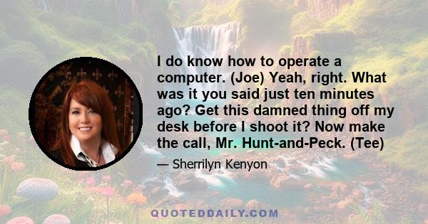 I do know how to operate a computer. (Joe) Yeah, right. What was it you said just ten minutes ago? Get this damned thing off my desk before I shoot it? Now make the call, Mr. Hunt-and-Peck. (Tee)