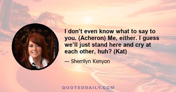 I don’t even know what to say to you. (Acheron) Me, either. I guess we’ll just stand here and cry at each other, huh? (Kat)