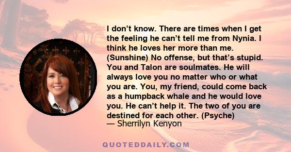 I don’t know. There are times when I get the feeling he can’t tell me from Nynia. I think he loves her more than me. (Sunshine) No offense, but that’s stupid. You and Talon are soulmates. He will always love you no