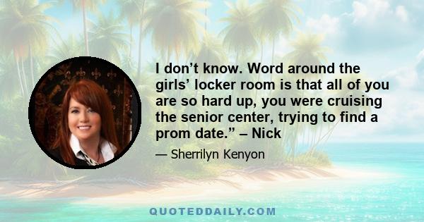 I don’t know. Word around the girls’ locker room is that all of you are so hard up, you were cruising the senior center, trying to find a prom date.” – Nick