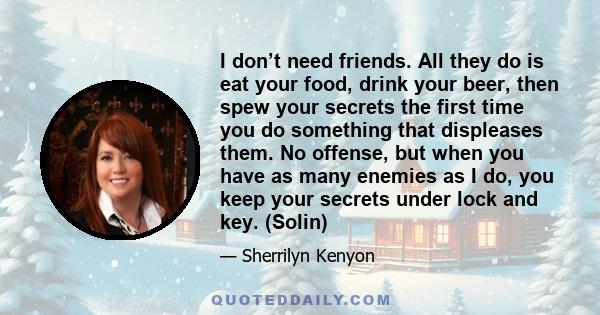 I don’t need friends. All they do is eat your food, drink your beer, then spew your secrets the first time you do something that displeases them. No offense, but when you have as many enemies as I do, you keep your