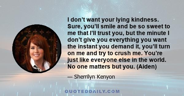 I don’t want your lying kindness. Sure, you’ll smile and be so sweet to me that I’ll trust you, but the minute I don’t give you everything you want the instant you demand it, you’ll turn on me and try to crush me.