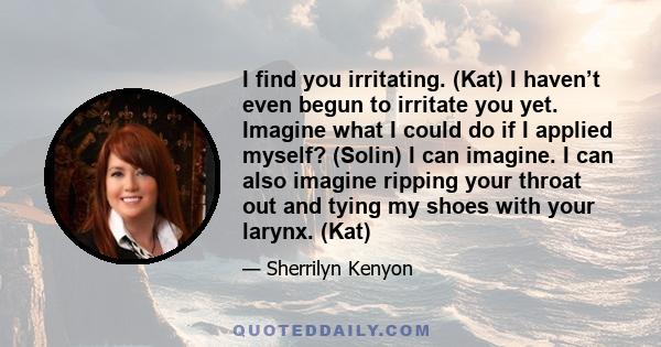 I find you irritating. (Kat) I haven’t even begun to irritate you yet. Imagine what I could do if I applied myself? (Solin) I can imagine. I can also imagine ripping your throat out and tying my shoes with your larynx.