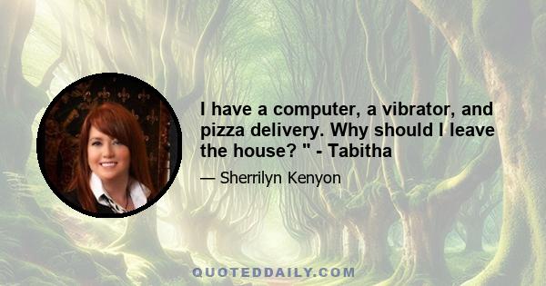 I have a computer, a vibrator, and pizza delivery. Why should I leave the house?  - Tabitha