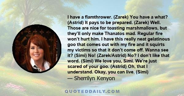 I have a flamthrower. (Zarek) You have a what? (Astrid) It pays to be prepared. (Zarek) Well. Those are nice for toasting marshmallows, but they’ll only make Thanatos mad. Regular fire won’t hurt him. I have this really 