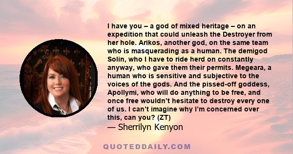 I have you – a god of mixed heritage – on an expedition that could unleash the Destroyer from her hole. Arikos, another god, on the same team who is masquerading as a human. The demigod Solin, who I have to ride herd on 