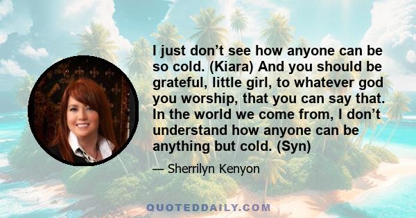 I just don’t see how anyone can be so cold. (Kiara) And you should be grateful, little girl, to whatever god you worship, that you can say that. In the world we come from, I don’t understand how anyone can be anything