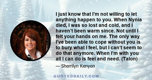 I just know that I’m not willing to let anything happen to you. When Nynia died, I was so lost and cold, and I haven’t been warm since. Not until I felt your hands on me. The only way I’ve been able to cope without you