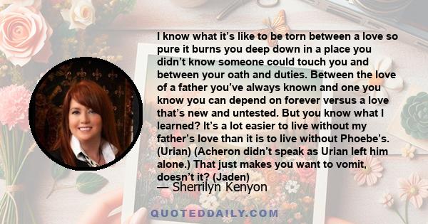 I know what it’s like to be torn between a love so pure it burns you deep down in a place you didn’t know someone could touch you and between your oath and duties. Between the love of a father you’ve always known and