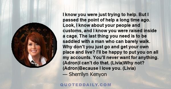 I know you were just trying to help. But I passed the point of help a long time ago. Look, I know about your people and customs, and I know you were raised inside a cage. The last thing you need is to be saddled with a