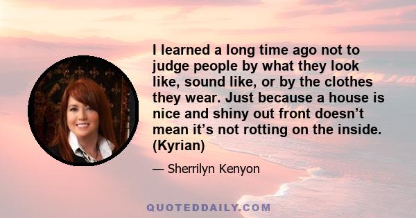 I learned a long time ago not to judge people by what they look like, sound like, or by the clothes they wear. Just because a house is nice and shiny out front doesn’t mean it’s not rotting on the inside. (Kyrian)