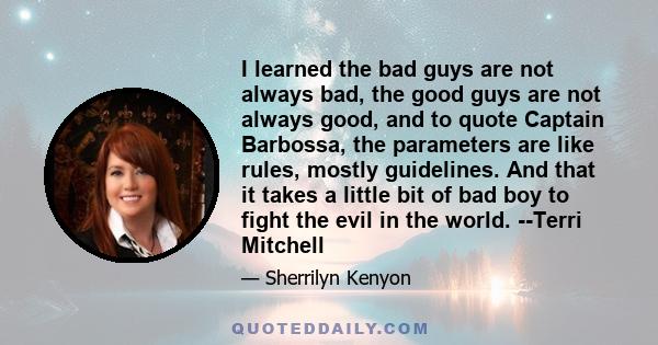 I learned the bad guys are not always bad, the good guys are not always good, and to quote Captain Barbossa, the parameters are like rules, mostly guidelines. And that it takes a little bit of bad boy to fight the evil