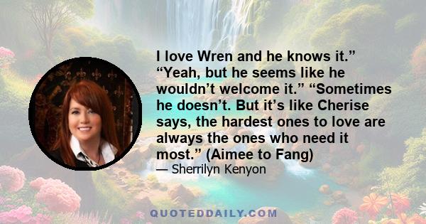 I love Wren and he knows it.” “Yeah, but he seems like he wouldn’t welcome it.” “Sometimes he doesn’t. But it’s like Cherise says, the hardest ones to love are always the ones who need it most.” (Aimee to Fang)