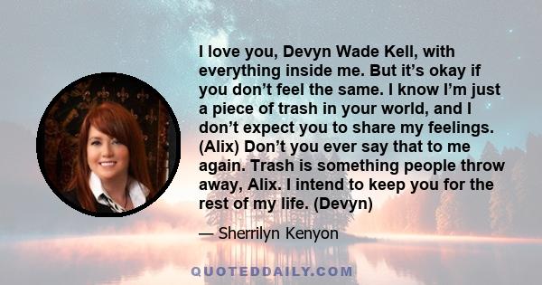 I love you, Devyn Wade Kell, with everything inside me. But it’s okay if you don’t feel the same. I know I’m just a piece of trash in your world, and I don’t expect you to share my feelings. (Alix) Don’t you ever say