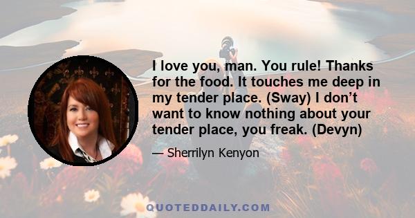 I love you, man. You rule! Thanks for the food. It touches me deep in my tender place. (Sway) I don’t want to know nothing about your tender place, you freak. (Devyn)