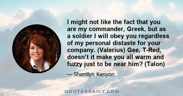 I might not like the fact that you are my commander, Greek, but as a soldier I will obey you regardless of my personal distaste for your company. (Valerius) Gee, T-Red, doesn’t it make you all warm and fuzzy just to be