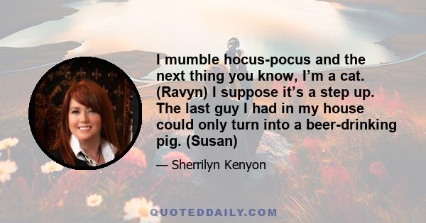 I mumble hocus-pocus and the next thing you know, I’m a cat. (Ravyn) I suppose it’s a step up. The last guy I had in my house could only turn into a beer-drinking pig. (Susan)