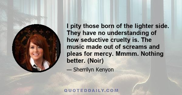 I pity those born of the lighter side. They have no understanding of how seductive cruelty is. The music made out of screams and pleas for mercy. Mmmm. Nothing better. (Noir)