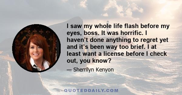 I saw my whole life flash before my eyes, boss. It was horrific. I haven’t done anything to regret yet and it’s been way too brief. I at least want a license before I check out, you know?