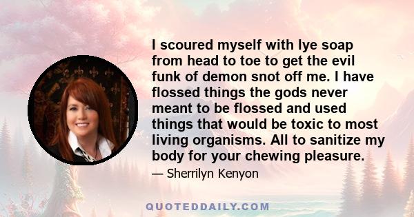 I scoured myself with lye soap from head to toe to get the evil funk of demon snot off me. I have flossed things the gods never meant to be flossed and used things that would be toxic to most living organisms. All to