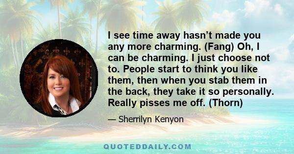 I see time away hasn’t made you any more charming. (Fang) Oh, I can be charming. I just choose not to. People start to think you like them, then when you stab them in the back, they take it so personally. Really pisses