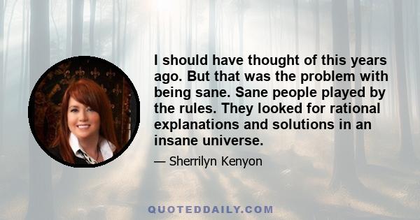 I should have thought of this years ago. But that was the problem with being sane. Sane people played by the rules. They looked for rational explanations and solutions in an insane universe.