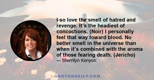 I so love the smell of hatred and revenge. It’s the headiest of concoctions. (Noir) I personally feel that way toward blood. No better smell in the universe than when it’s combined with the aroma of those fearing death. 