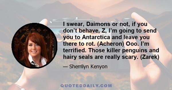 I swear, Daimons or not, if you don’t behave, Z, I’m going to send you to Antarctica and leave you there to rot. (Acheron) Ooo. I’m terrified. Those killer penguins and hairy seals are really scary. (Zarek)