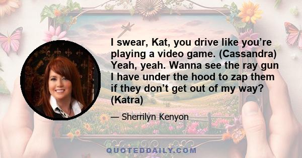 I swear, Kat, you drive like you’re playing a video game. (Cassandra) Yeah, yeah. Wanna see the ray gun I have under the hood to zap them if they don’t get out of my way? (Katra)